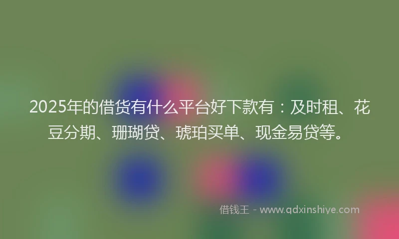 2025年的借货有什么平台好下款有：及时租、花豆分期、珊瑚贷、琥珀买单、现金易贷等。