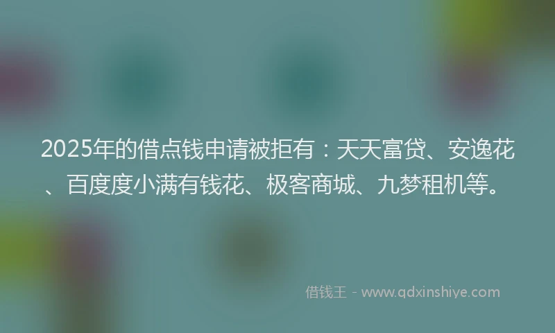 2025年的借点钱申请被拒有：天天富贷、安逸花、百度度小满有钱花、极客商城、九梦租机等。