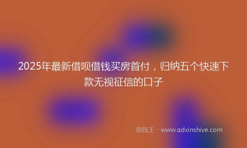 2025年最新借呗借钱买房首付，归纳五个快速下款无视征信的口子