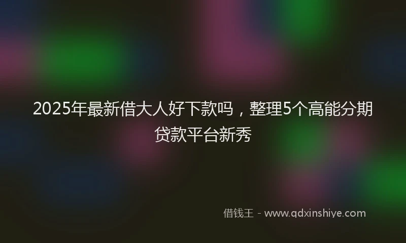 2025年最新借大人好下款吗，整理5个高能分期贷款平台新秀