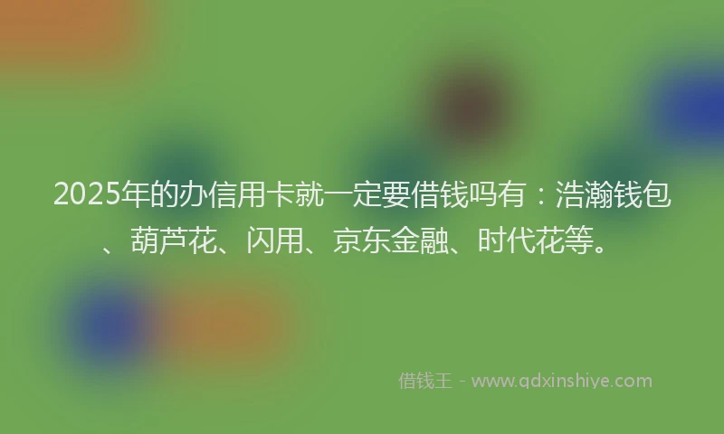 2025年的办信用卡就一定要借钱吗有：浩瀚钱包、葫芦花、闪用、京东金融、时代花等。
