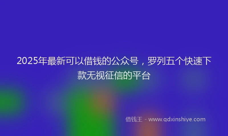 2025年最新可以借钱的公众号，罗列五个快速下款无视征信的平台