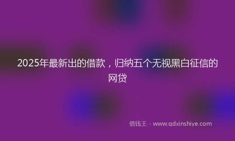2025年最新出的借款，归纳五个无视黑白征信的网贷
