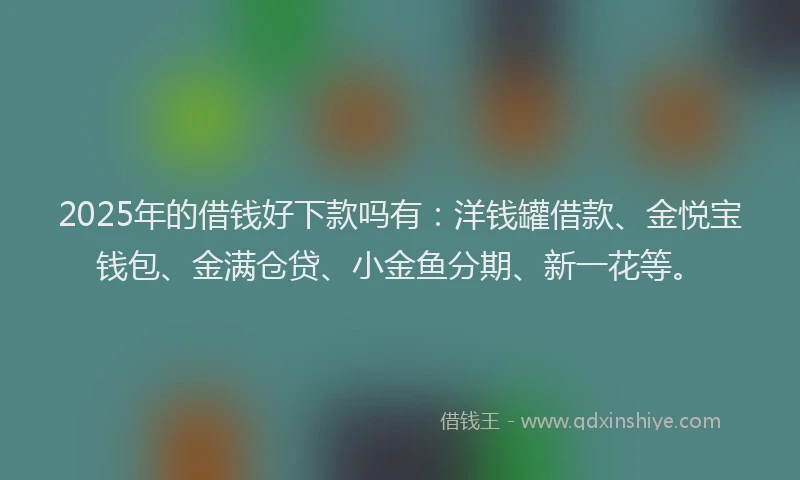 2025年的借钱好下款吗有：洋钱罐借款、金悦宝钱包、金满仓贷、小金鱼分期、新一花等。