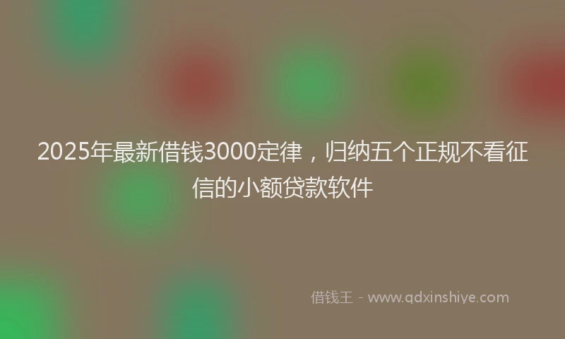 2025年最新借钱3000定律，归纳五个正规不看征信的小额贷款软件