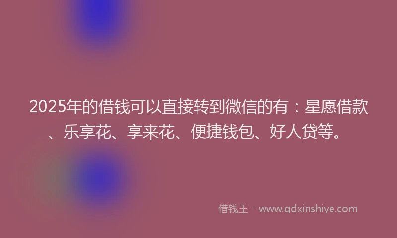 2025年的借钱可以直接转到微信的有：星愿借款、乐享花、享来花、便捷钱包、好人贷等。