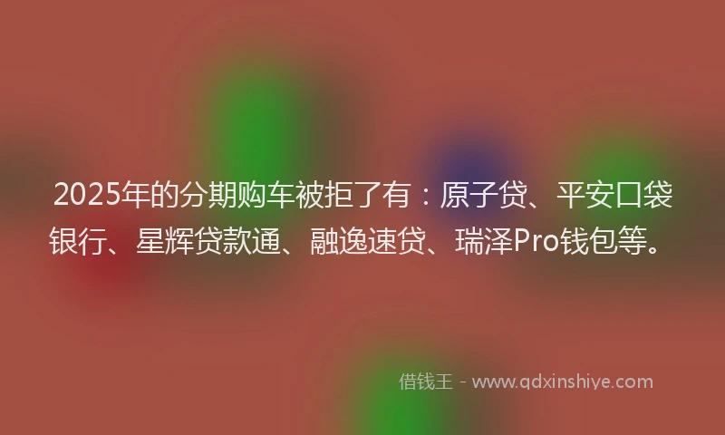 2025年的分期购车被拒了有：原子贷、平安口袋银行、星辉贷款通、融逸速贷、瑞泽Pro钱包等。