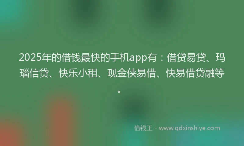 2025年的借钱最快的手机app有：借贷易贷、玛瑙信贷、快乐小租、现金侠易借、快易借贷融等。