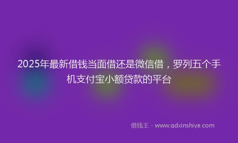 2025年最新借钱当面借还是微信借，罗列五个手机支付宝小额贷款的平台