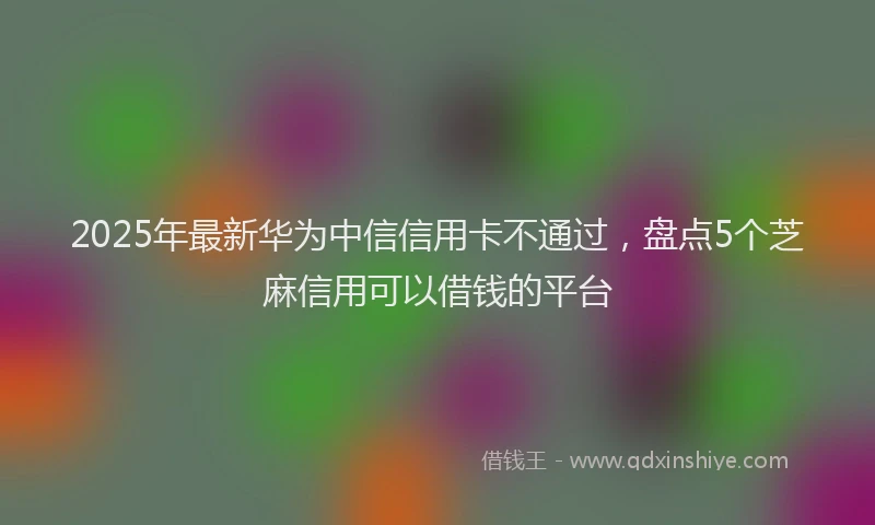 2025年最新华为中信信用卡不通过，盘点5个芝麻信用可以借钱的平台
