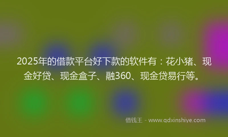 2025年的借款平台好下款的软件有：花小猪、现金好贷、现金盒子、融360、现金贷易行等。