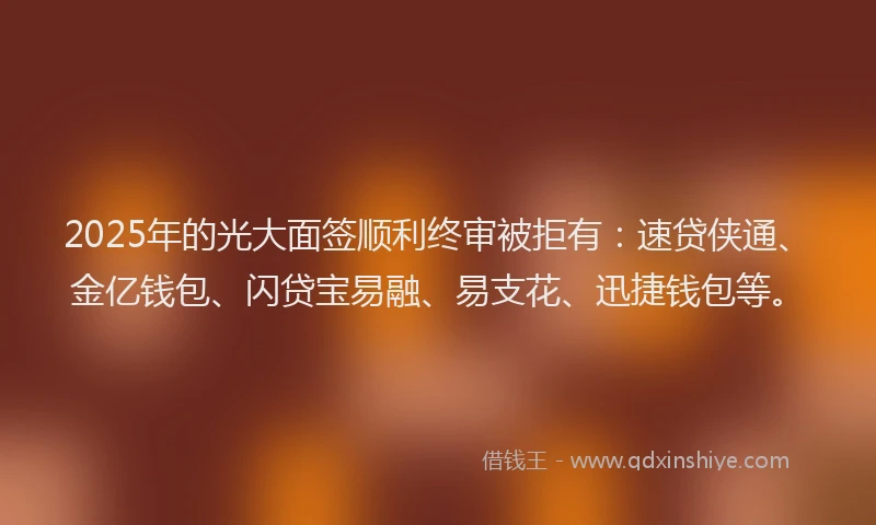 2025年的光大面签顺利终审被拒有：速贷侠通、金亿钱包、闪贷宝易融、易支花、迅捷钱包等。