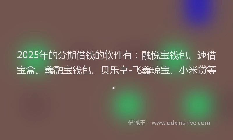 2025年的分期借钱的软件有：融悦宝钱包、速借宝盒、鑫融宝钱包、贝乐享-飞鑫琼宝、小米贷等。