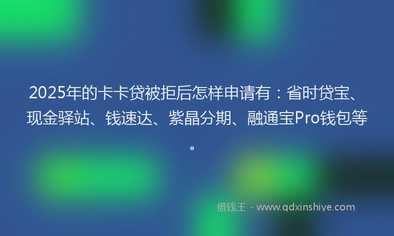 2025年的卡卡贷被拒后怎样申请有：省时贷宝、现金驿站、钱速达、紫晶分期、融通宝Pro钱包等。