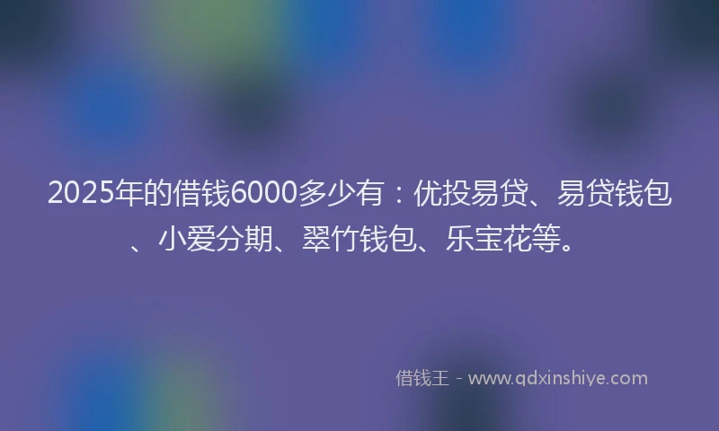 2025年的借钱6000多少有：优投易贷、易贷钱包、小爱分期、翠竹钱包、乐宝花等。