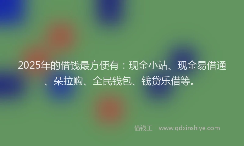 2025年的借钱最方便有：现金小站、现金易借通、朵拉购、全民钱包、钱贷乐借等。