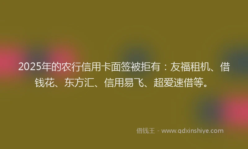 2025年的农行信用卡面签被拒有：友福租机、借钱花、东方汇、信用易飞、超爱速借等。