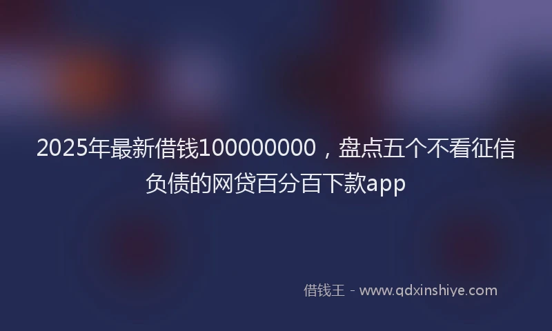 2025年最新借钱100000000，盘点五个不看征信负债的网贷百分百下款app