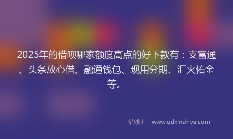 2025年的借呗哪家额度高点的好下款有：支富通、头条放心借、融通钱包、现用分期、汇火佑金等。
