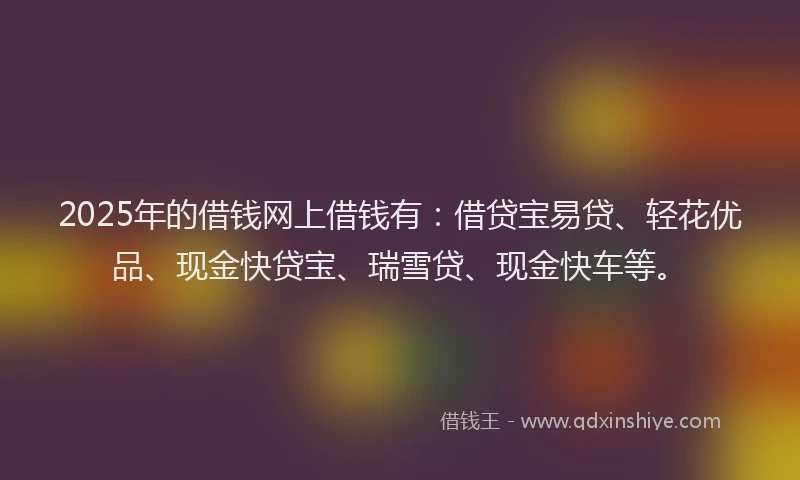 2025年的借钱网上借钱有：借贷宝易贷、轻花优品、现金快贷宝、瑞雪贷、现金快车等。