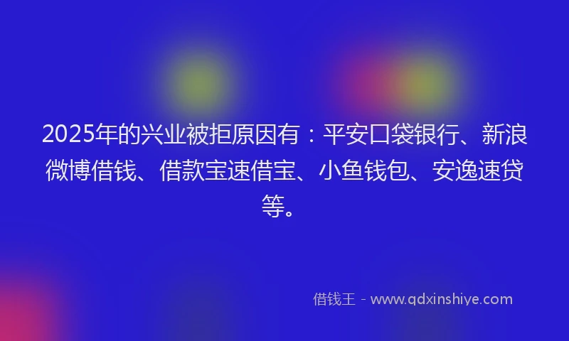 2025年的兴业被拒原因有：平安口袋银行、新浪微博借钱、借款宝速借宝、小鱼钱包、安逸速贷等。