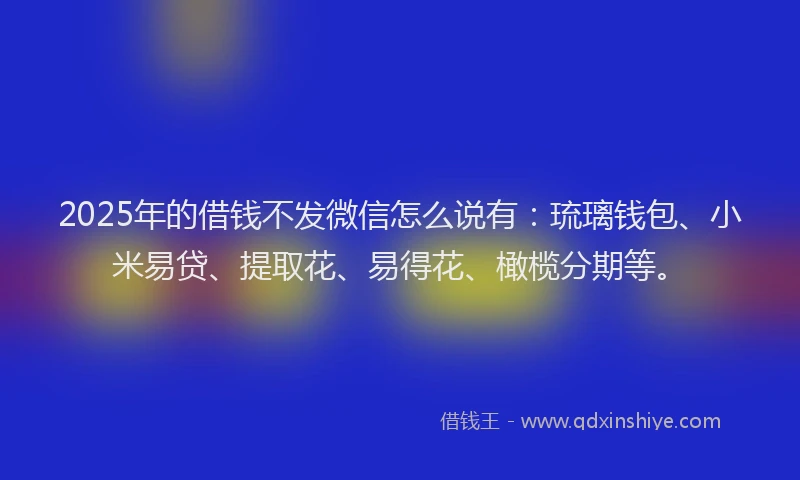 2025年的借钱不发微信怎么说有：琉璃钱包、小米易贷、提取花、易得花、橄榄分期等。