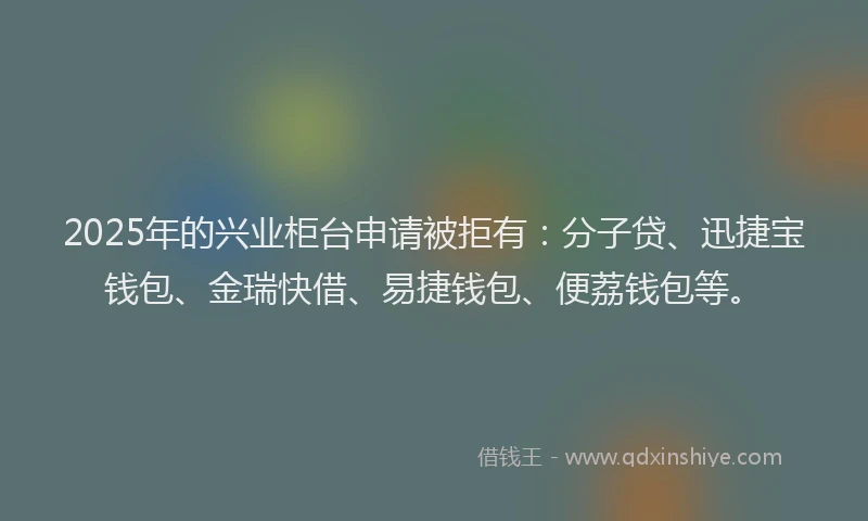 2025年的兴业柜台申请被拒有：分子贷、迅捷宝钱包、金瑞快借、易捷钱包、便荔钱包等。