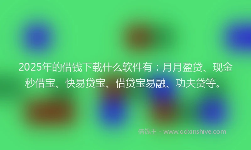 2025年的借钱下载什么软件有：月月盈贷、现金秒借宝、快易贷宝、借贷宝易融、功夫贷等。