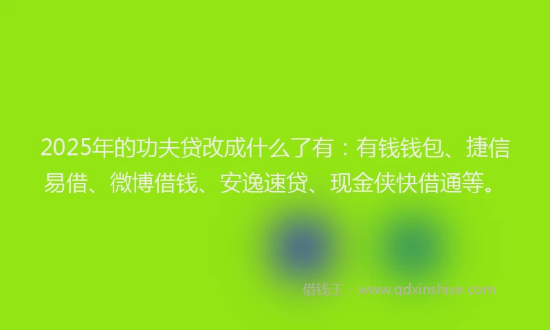2025年的功夫贷改成什么了有：有钱钱包、捷信易借、微博借钱、安逸速贷、现金侠快借通等。