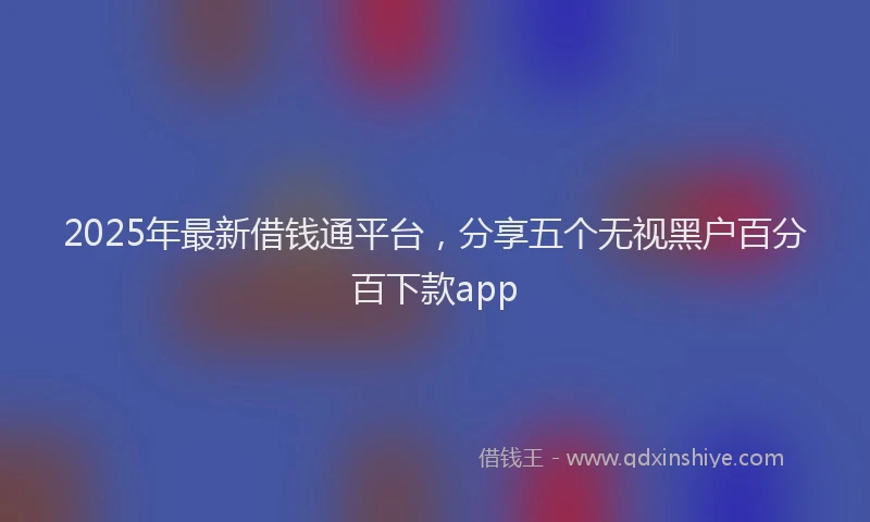2025年最新借钱通平台，分享五个无视黑户百分百下款app