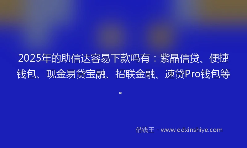 2025年的助信达容易下款吗有：紫晶信贷、便捷钱包、现金易贷宝融、招联金融、速贷Pro钱包等。