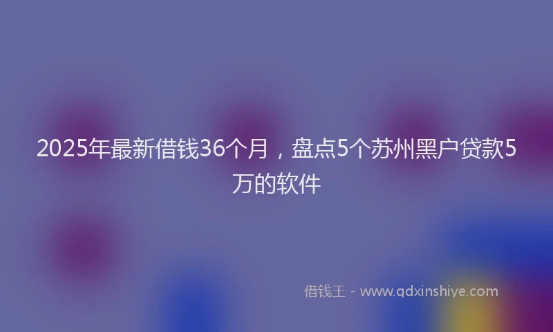 2025年最新借钱36个月，盘点5个苏州黑户贷款5万的软件