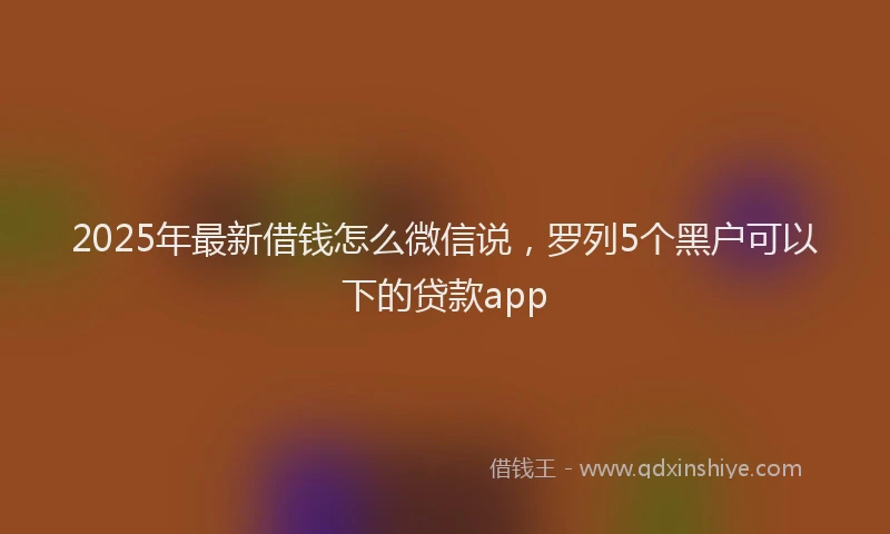 2025年最新借钱怎么微信说，罗列5个黑户可以下的贷款app