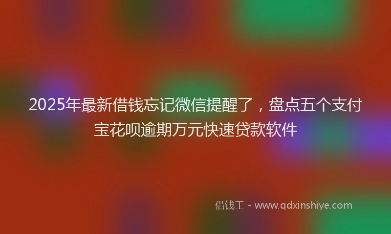 2025年最新借钱忘记微信提醒了，盘点五个支付宝花呗逾期万元快速贷款软件