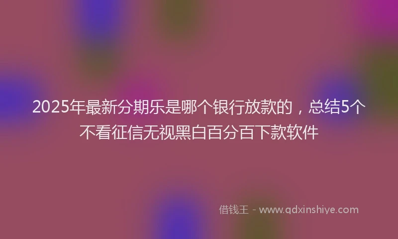2025年最新分期乐是哪个银行放款的，总结5个不看征信无视黑白百分百下款软件