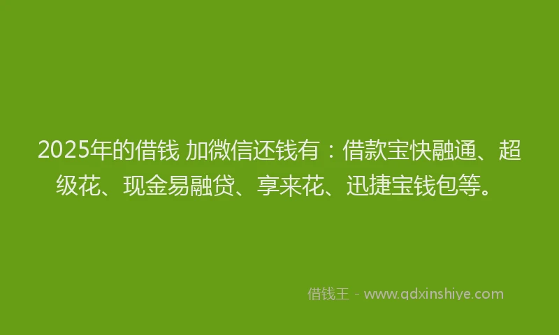 2025年的借钱 加微信还钱有：借款宝快融通、超级花、现金易融贷、享来花、迅捷宝钱包等。