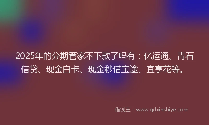 2025年的分期管家不下款了吗有：亿运通、青石信贷、现金白卡、现金秒借宝途、宜享花等。
