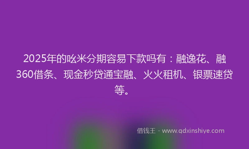 2025年的吆米分期容易下款吗有：融逸花、融360借条、现金秒贷通宝融、火火租机、银票速贷等。
