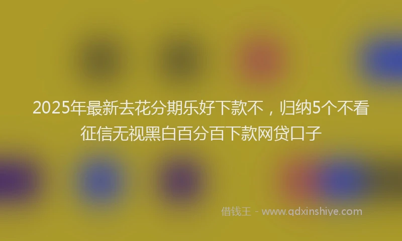 2025年最新去花分期乐好下款不，归纳5个不看征信无视黑白百分百下款网贷口子
