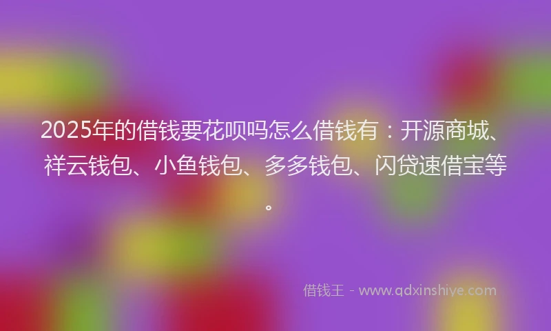 2025年的借钱要花呗吗怎么借钱有：开源商城、祥云钱包、小鱼钱包、多多钱包、闪贷速借宝等。