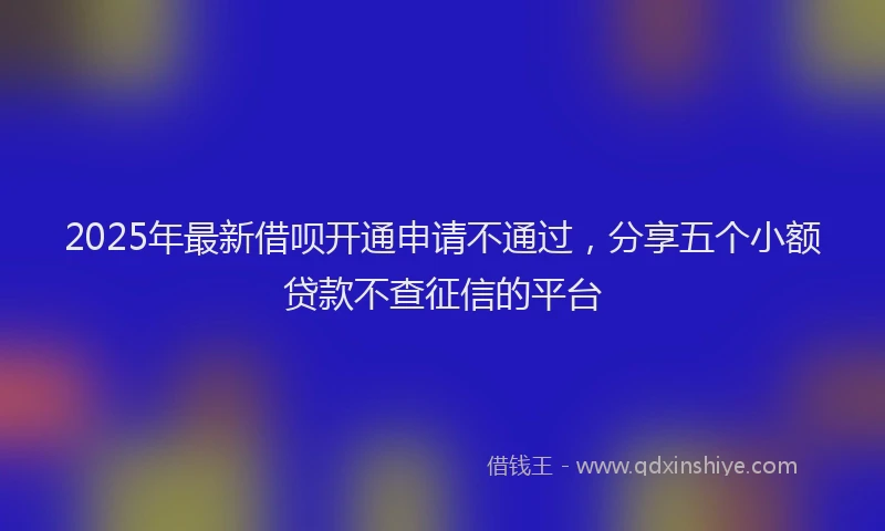 2025年最新借呗开通申请不通过，分享五个小额贷款不查征信的平台