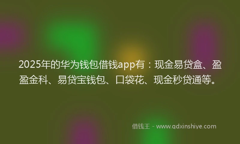 2025年的华为钱包借钱app有：现金易贷盒、盈盈金科、易贷宝钱包、口袋花、现金秒贷通等。