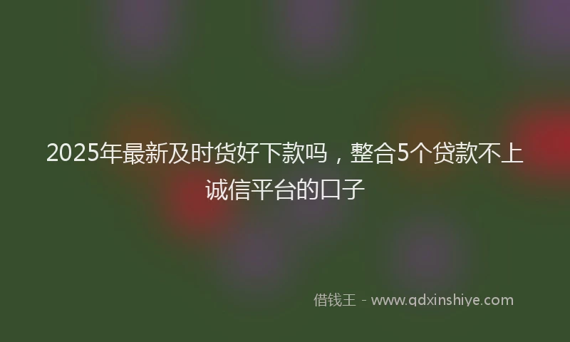 2025年最新及时货好下款吗，整合5个贷款不上诚信平台的口子