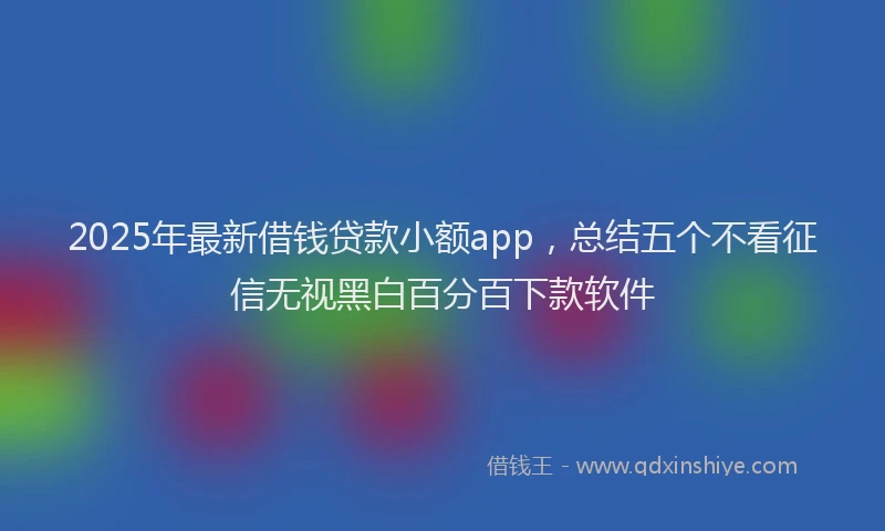 2025年最新借钱贷款小额app，总结五个不看征信无视黑白百分百下款软件