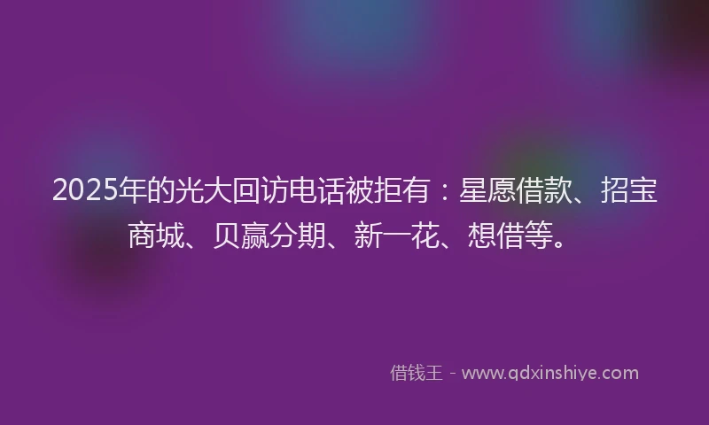 2025年的光大回访电话被拒有：星愿借款、招宝商城、贝赢分期、新一花、想借等。