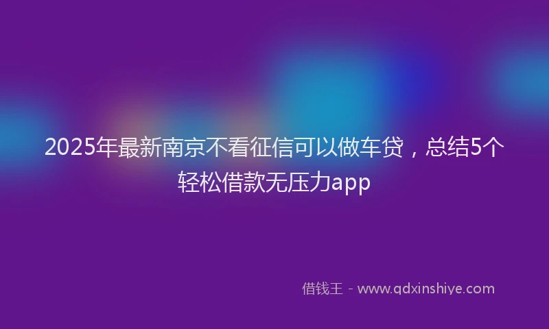 2025年最新南京不看征信可以做车贷，总结5个轻松借款无压力app