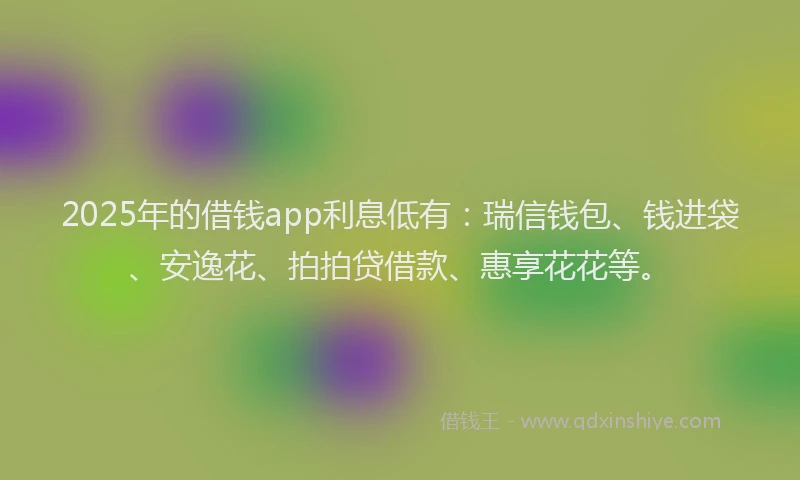 2025年的借钱app利息低有：瑞信钱包、钱进袋、安逸花、拍拍贷借款、惠享花花等。