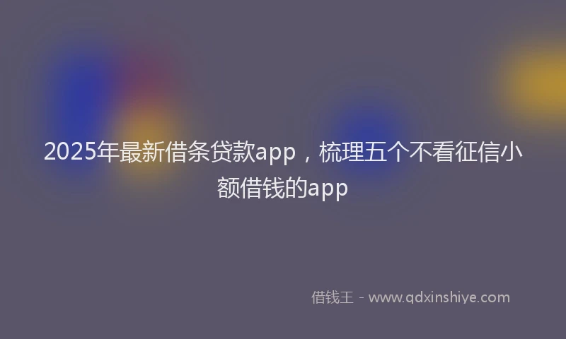 2025年最新借条贷款app，梳理五个不看征信小额借钱的app