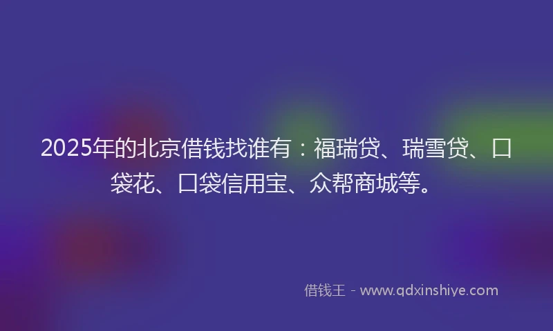 2025年的北京借钱找谁有：福瑞贷、瑞雪贷、口袋花、口袋信用宝、众帮商城等。