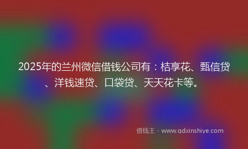 2025年的兰州微信借钱公司有：桔享花、甄信贷、洋钱速贷、口袋贷、天天花卡等。